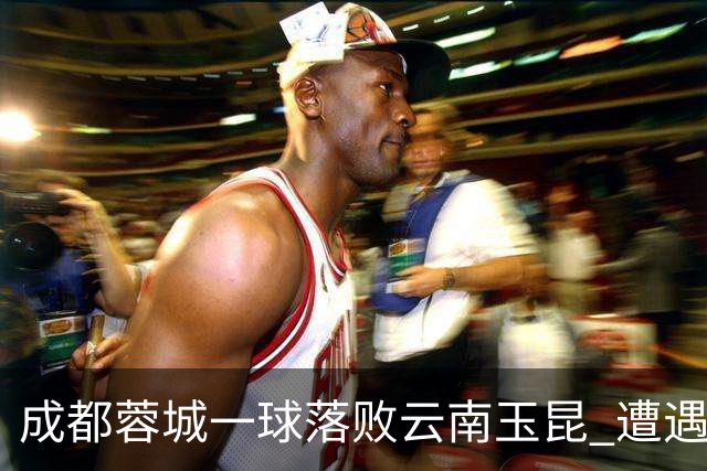 成都蓉城一球落败云南玉昆 遭遇各项赛事7场不胜