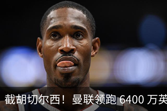 截胡切尔西！曼联领跑 6400 万英超铁腰！瓜迪奥拉盛赞真核