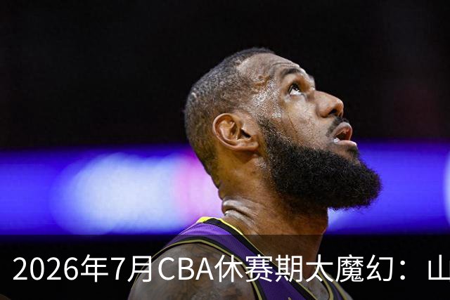 2026年7月CBA休赛期太魔幻：山东外援降薪，北控接郭艾伦，山西外援坐地起价