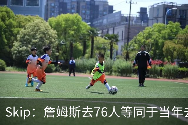 Skip：詹姆斯去76人等同于当年去热火抱团 说不定能建立王朝